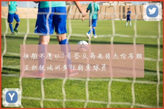 快船不愿以5号签交易老将杰伦布朗正积极试训多位新秀球员