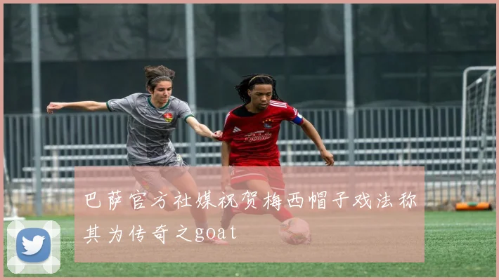 巴萨官方社媒祝贺梅西帽子戏法称其为传奇之goat