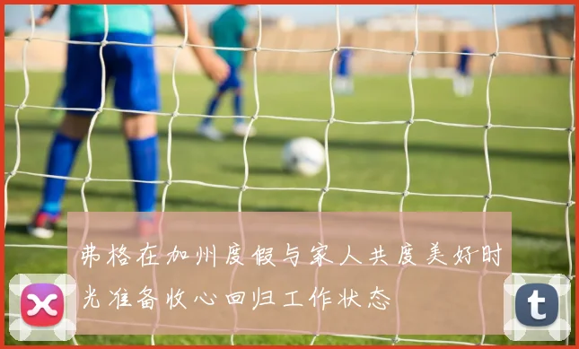 弗格在加州度假与家人共度美好时光准备收心回归工作状态