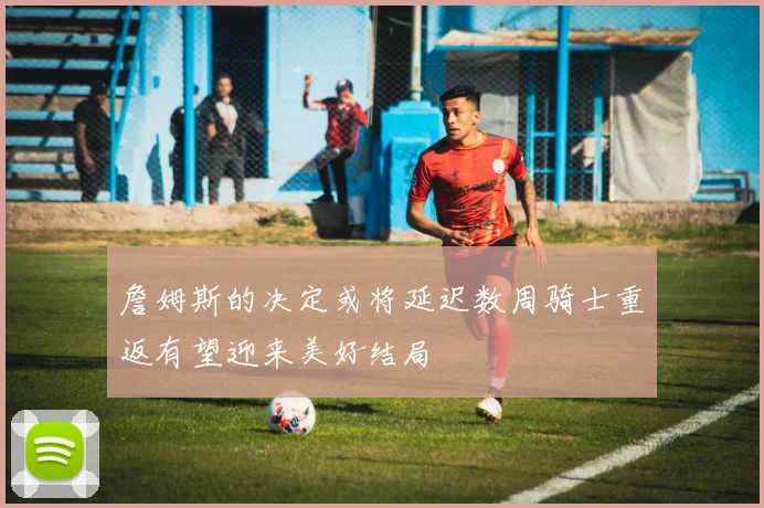 詹姆斯的决定或将延迟数周骑士重返有望迎来美好结局