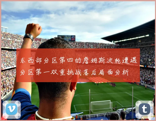 东西部分区第四的詹姆斯次轮遭遇分区第一双重挑战落后局面分析