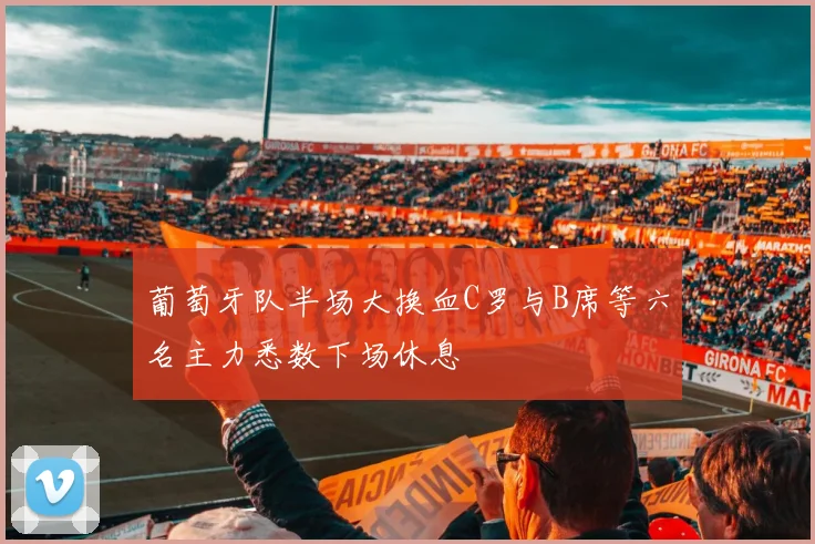 葡萄牙队半场大换血C罗与B席等六名主力悉数下场休息