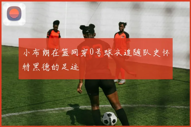 小布朗在篮网穿0号球衣追随队史怀特黑德的足迹