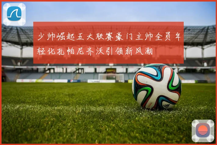 少帅崛起五大联赛豪门主帅全员年轻化孔帕尼齐沃引领新风潮
