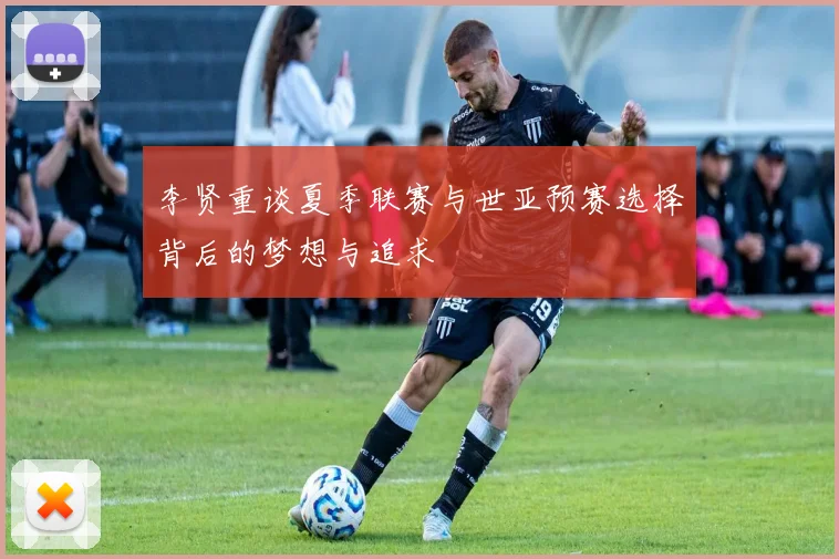 李贤重谈夏季联赛与世亚预赛选择背后的梦想与追求