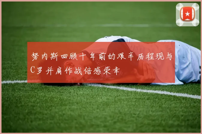努内斯回顾十年前的艰辛历程现与C罗并肩作战倍感荣幸