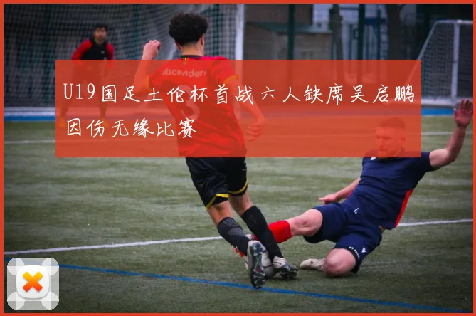 U19国足土伦杯首战六人缺席吴启鹏因伤无缘比赛