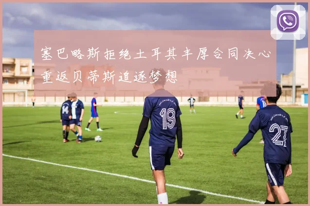 塞巴略斯拒绝土耳其丰厚合同决心重返贝蒂斯追逐梦想