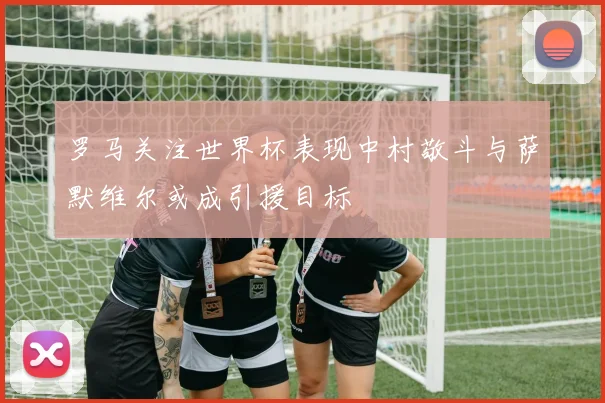 罗马关注世界杯表现中村敬斗与萨默维尔或成引援目标